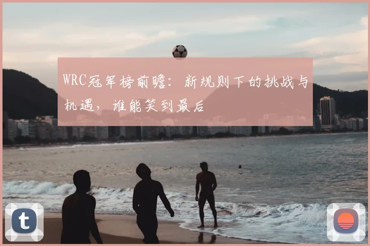 WRC冠军榜前瞻：新规则下的挑战与机遇，谁能笑到最后