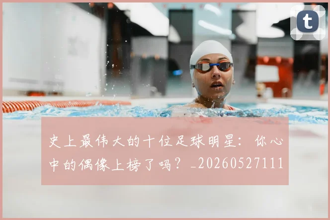 史上最伟大的十位足球明星：你心中的偶像上榜了吗？_20260527111815_20260608142740