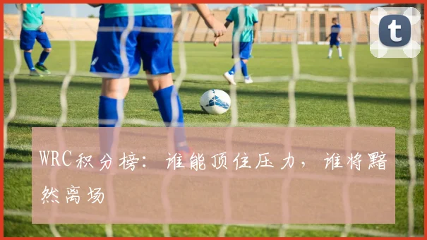 WRC积分榜：谁能顶住压力，谁将黯然离场