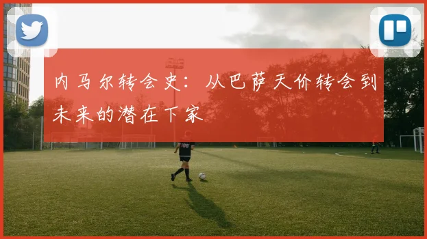 内马尔转会史：从巴萨天价转会到未来的潜在下家