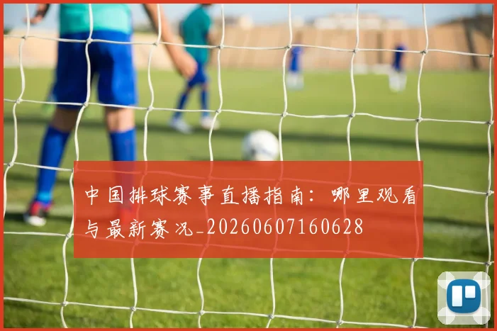 中国排球赛事直播指南：哪里观看与最新赛况_20260607160628