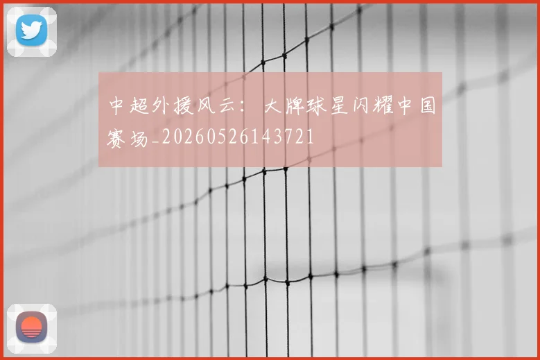 中超外援风云：大牌球星闪耀中国赛场_20260526143721